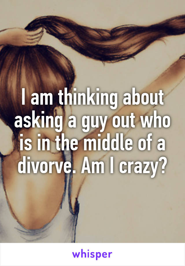 I am thinking about asking a guy out who is in the middle of a divorve. Am I crazy?