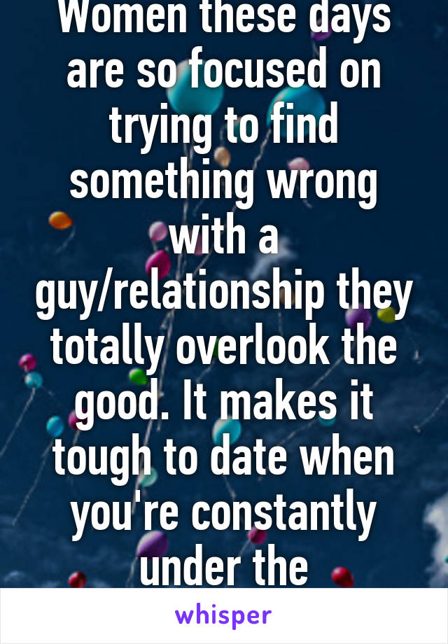 Women these days are so focused on trying to find something wrong with a guy/relationship they totally overlook the good. It makes it tough to date when you're constantly under the microscope.