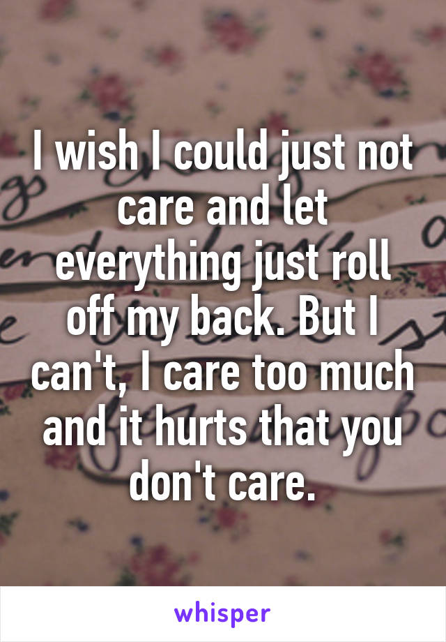 I wish I could just not care and let everything just roll off my back. But I can't, I care too much and it hurts that you don't care.