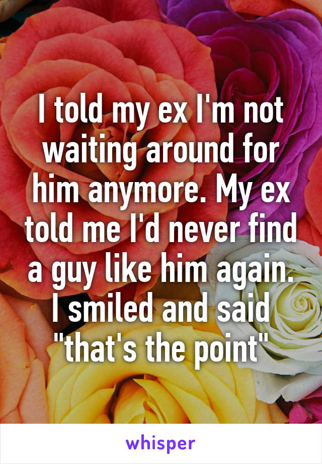 I told my ex I'm not waiting around for him anymore. My ex told me I'd never find a guy like him again. I smiled and said "that's the point"