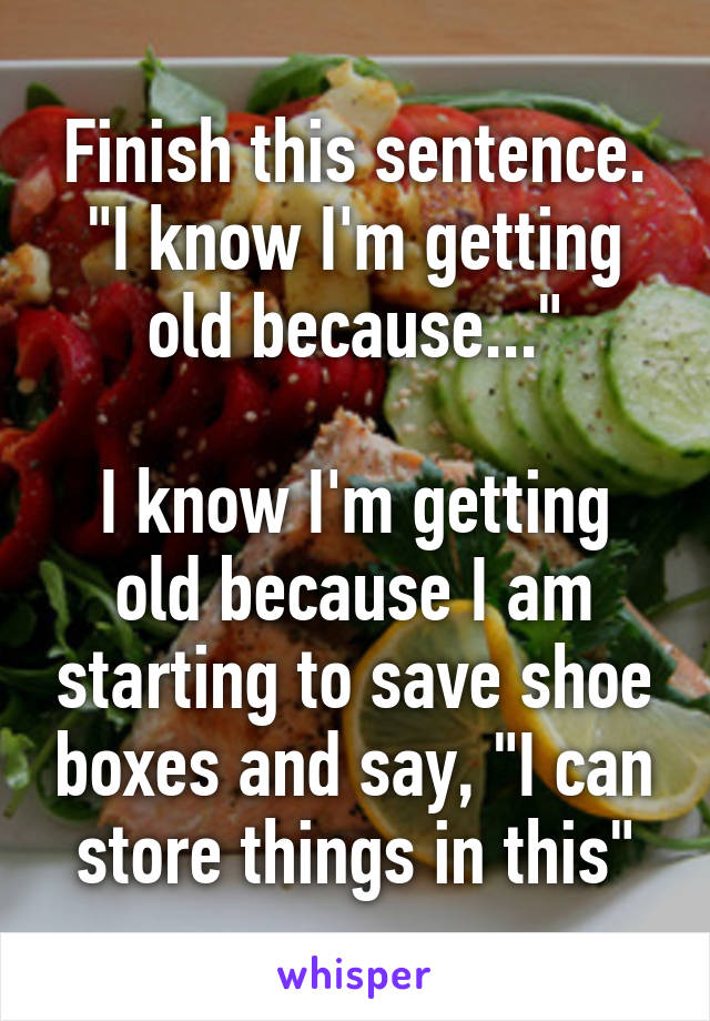 Finish this sentence. "I know I'm getting old because..."

I know I'm getting old because I am starting to save shoe boxes and say, "I can store things in this"