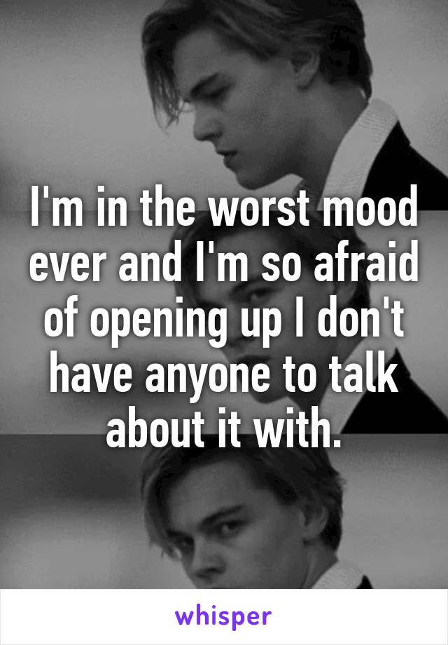 I'm in the worst mood ever and I'm so afraid of opening up I don't have anyone to talk about it with.