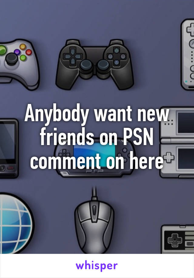 Anybody want new friends on PSN comment on here