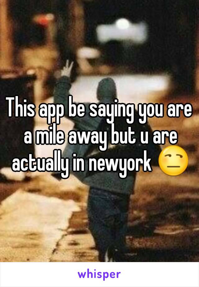 This app be saying you are a mile away but u are actually in newyork 😒