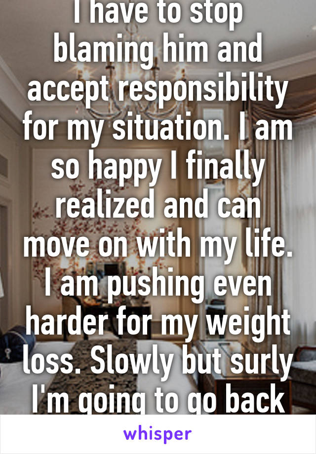 I have to stop blaming him and accept responsibility for my situation. I am so happy I finally realized and can move on with my life. I am pushing even harder for my weight loss. Slowly but surly I'm going to go back to being healthy!