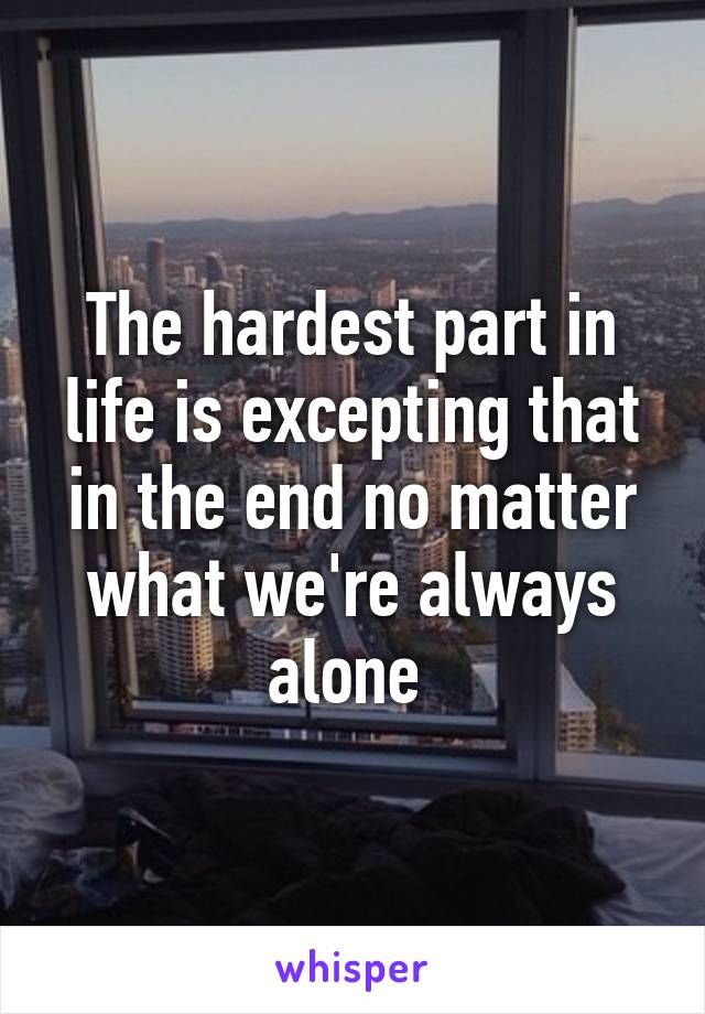 The hardest part in life is excepting that in the end no matter what we're always alone 