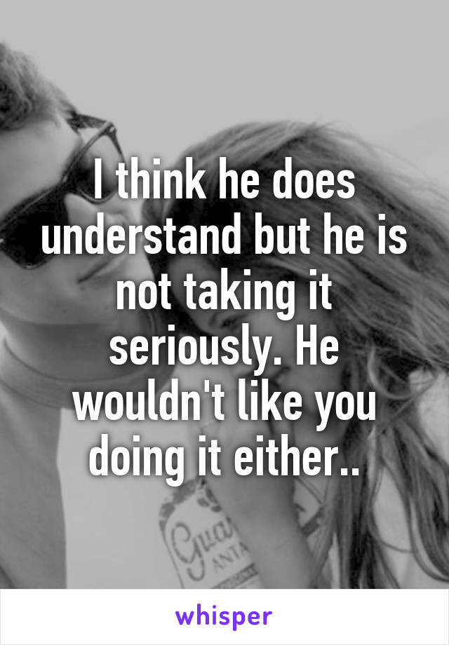 I think he does understand but he is not taking it seriously. He wouldn't like you doing it either..