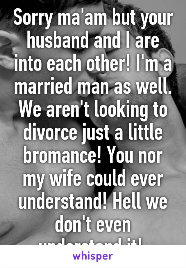 Sorry ma'am but your husband and I are into each other! I'm a married man as well. We aren't looking to divorce just a little bromance! You nor my wife could ever understand! Hell we don't even understand it! 