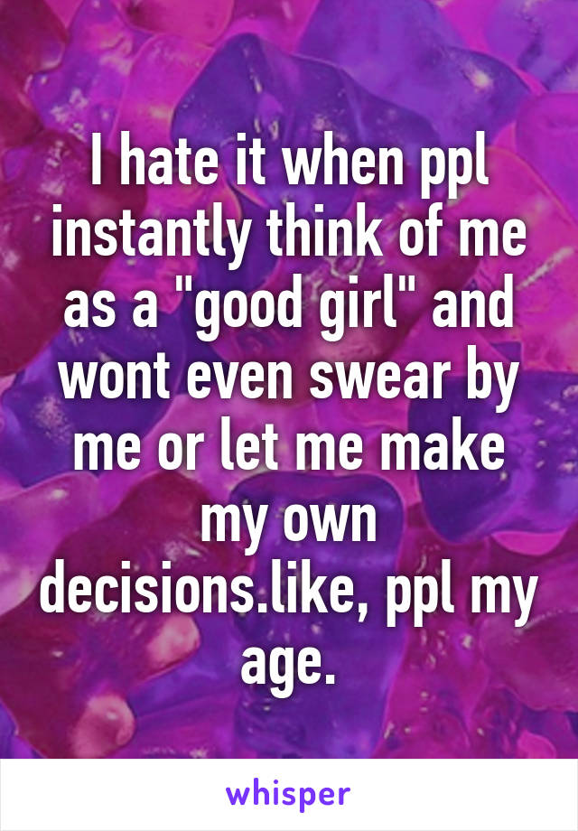 I hate it when ppl instantly think of me as a "good girl" and wont even swear by me or let me make my own decisions.like, ppl my age.