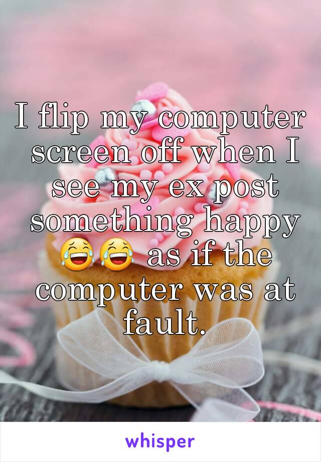 I flip my computer screen off when I see my ex post something happy 😂😂 as if the computer was at fault.
