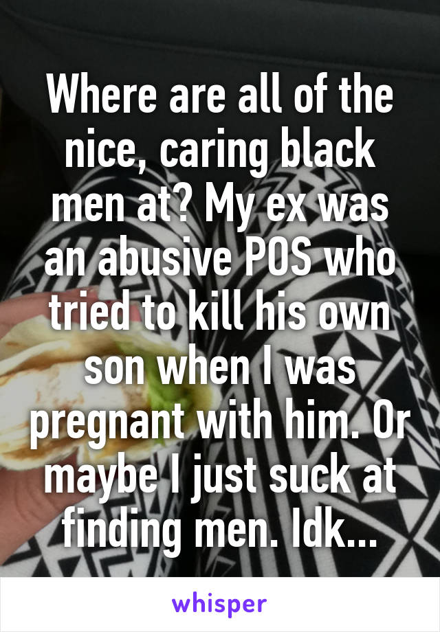 Where are all of the nice, caring black men at? My ex was an abusive POS who tried to kill his own son when I was pregnant with him. Or maybe I just suck at finding men. Idk...