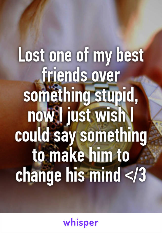 Lost one of my best friends over something stupid, now I just wish I could say something to make him to change his mind </3