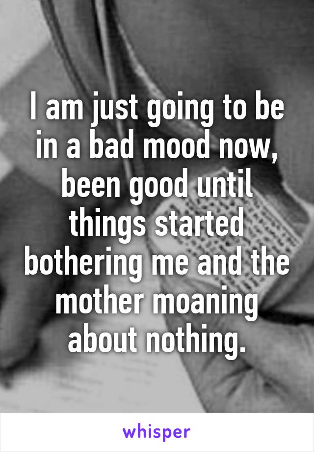 I am just going to be in a bad mood now, been good until things started bothering me and the mother moaning about nothing.