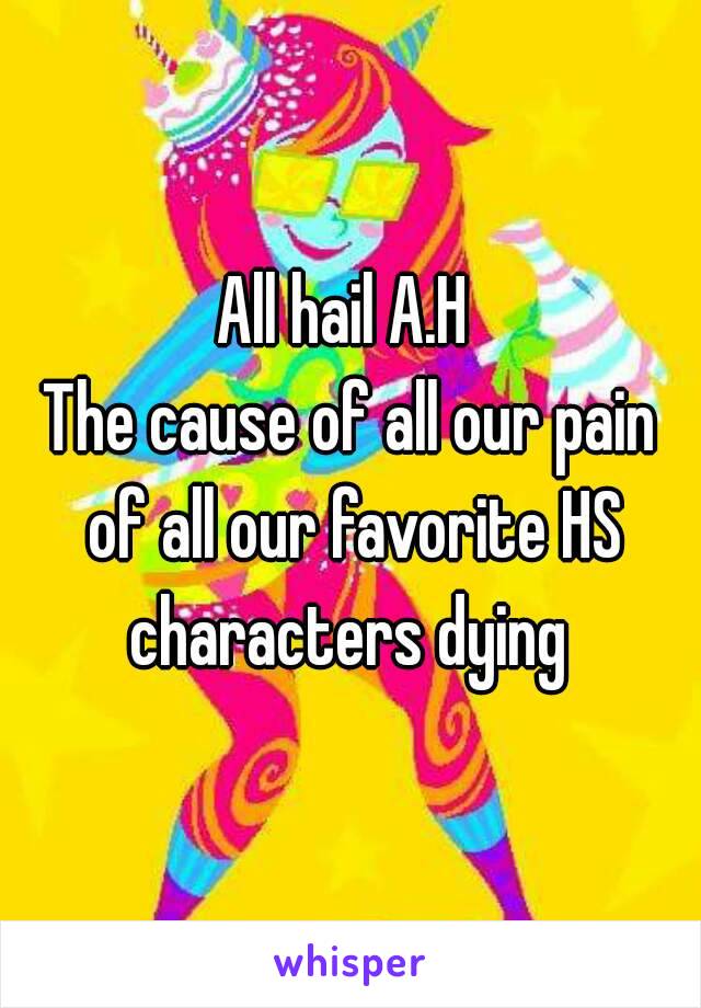 All hail A.H 
The cause of all our pain of all our favorite HS characters dying 