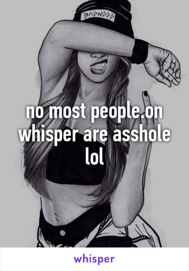 no most people.on whisper are asshole lol