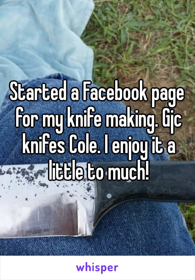 Started a Facebook page for my knife making. Gjc knifes Cole. I enjoy it a little to much!