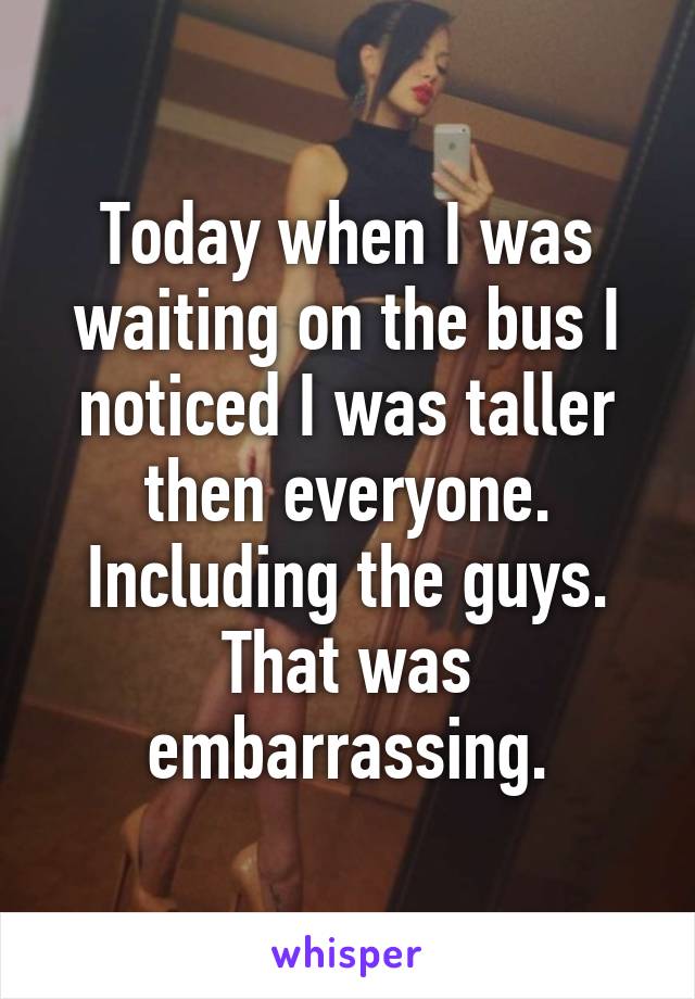 Today when I was waiting on the bus I noticed I was taller then everyone. Including the guys. That was embarrassing.