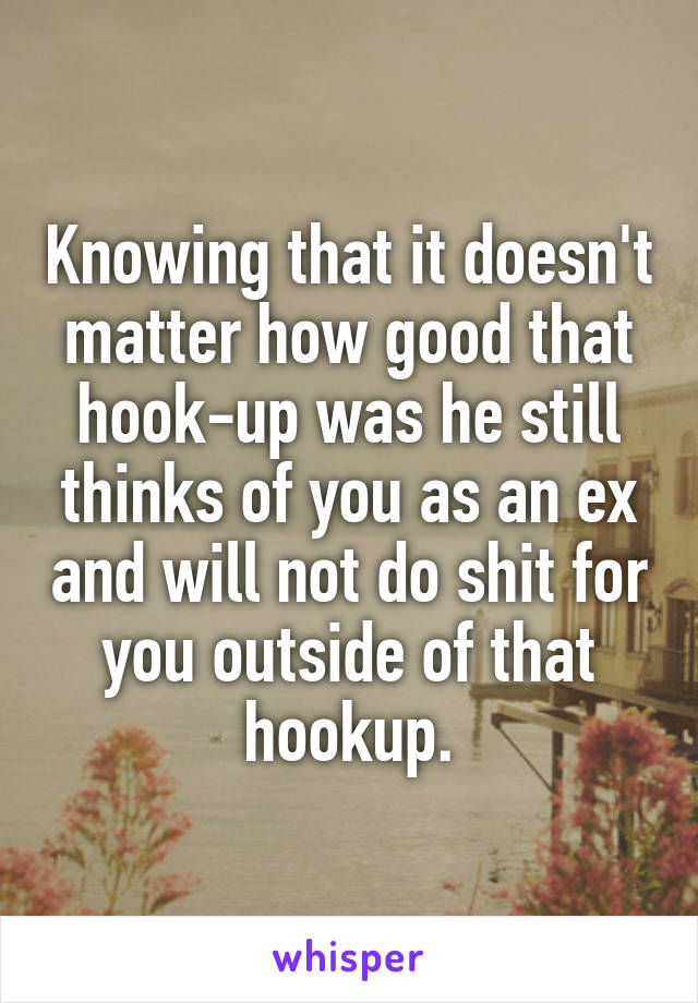Knowing that it doesn't matter how good that hook-up was he still thinks of you as an ex and will not do shit for you outside of that hookup.