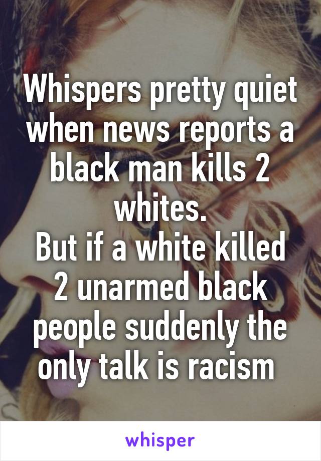 Whispers pretty quiet when news reports a black man kills 2 whites.
But if a white killed 2 unarmed black people suddenly the only talk is racism 