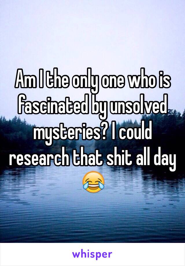 Am I the only one who is fascinated by unsolved mysteries? I could research that shit all day 😂