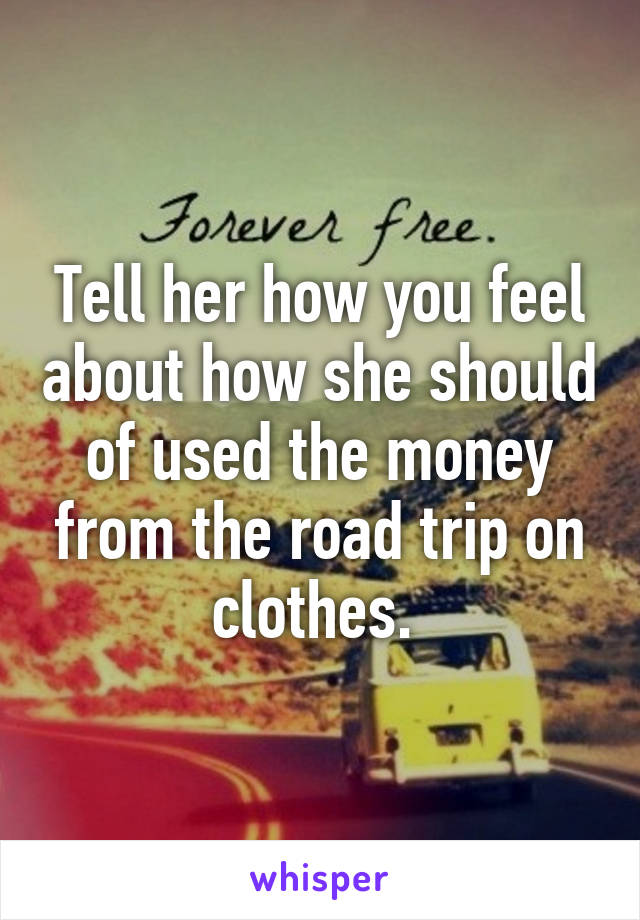 Tell her how you feel about how she should of used the money from the road trip on clothes. 