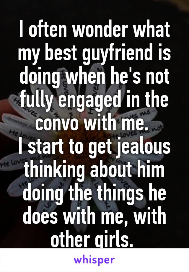 I often wonder what my best guyfriend is doing when he's not fully engaged in the convo with me. 
I start to get jealous thinking about him doing the things he does with me, with other girls. 