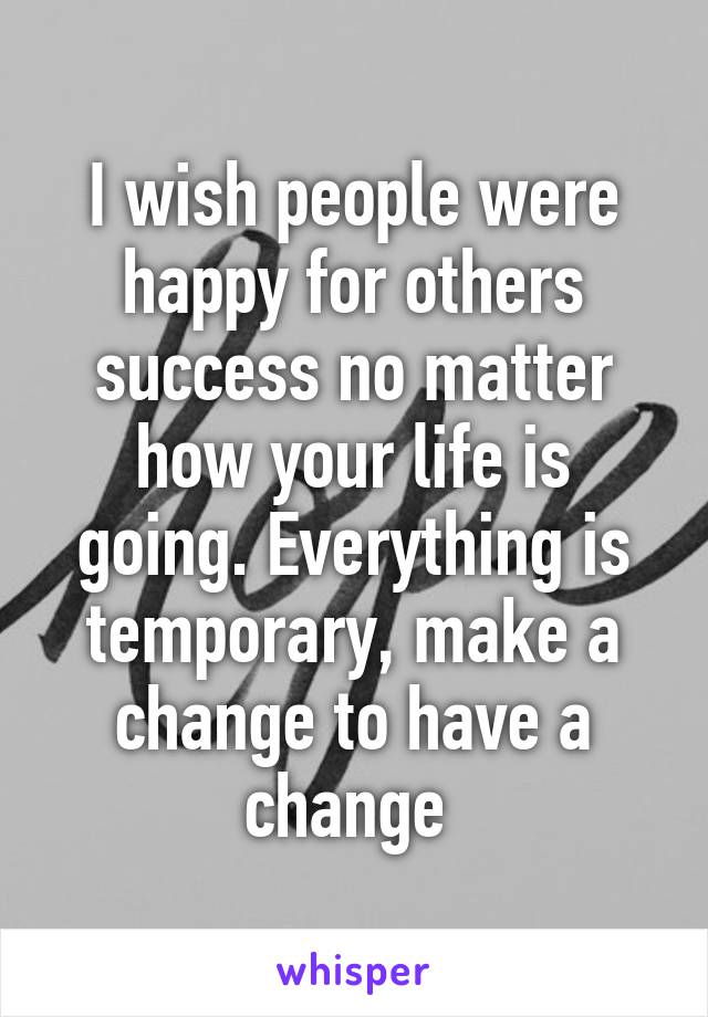 I wish people were happy for others success no matter how your life is going. Everything is temporary, make a change to have a change 