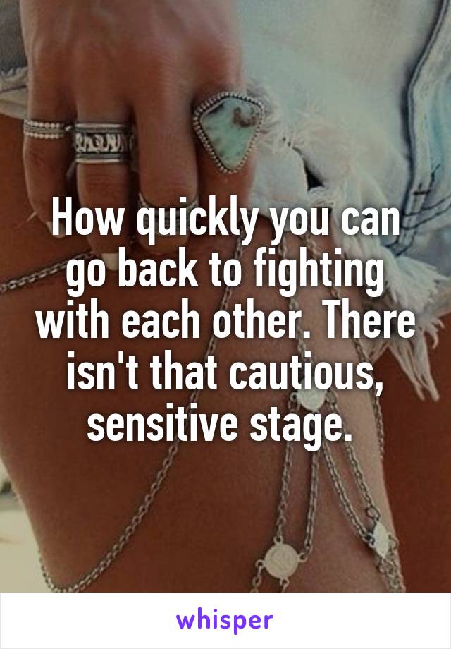 How quickly you can go back to fighting with each other. There isn't that cautious, sensitive stage. 