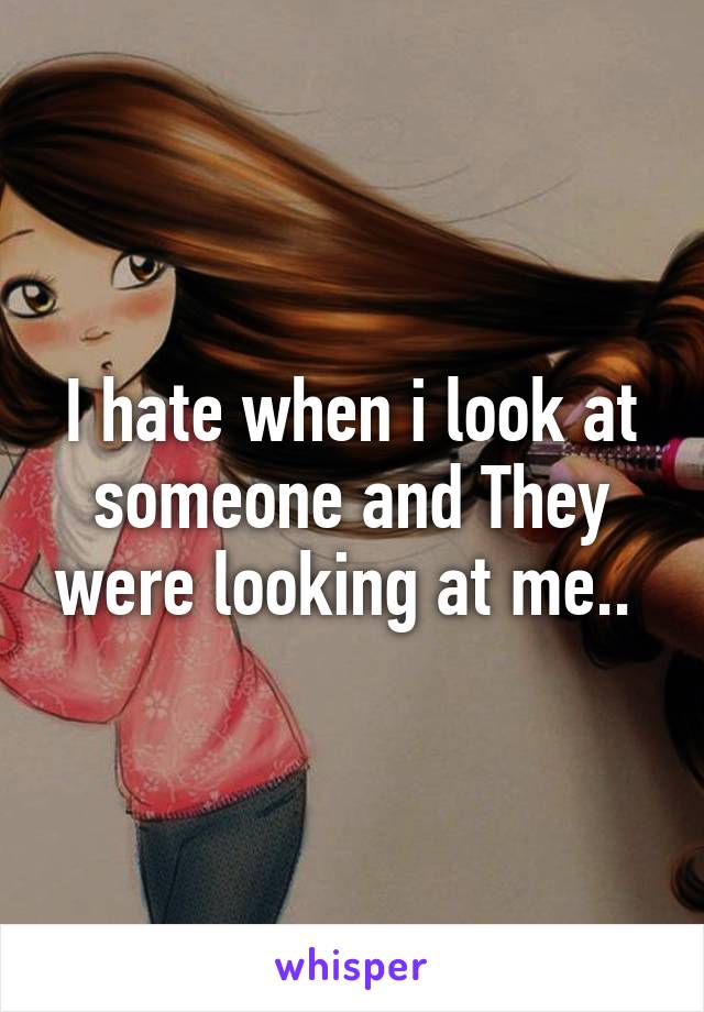 I hate when i look at someone and They were looking at me.. 