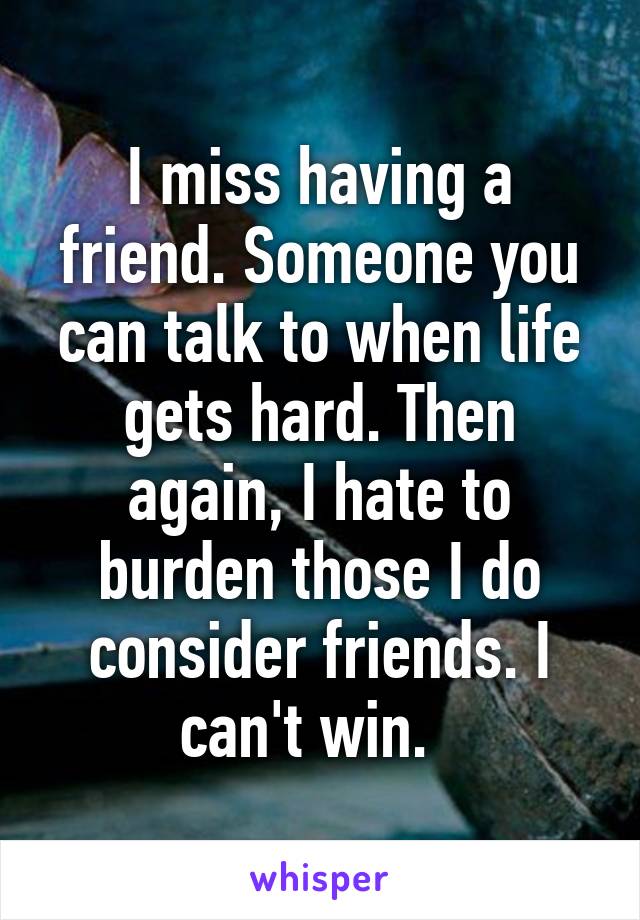 I miss having a friend. Someone you can talk to when life gets hard. Then again, I hate to burden those I do consider friends. I can't win.  