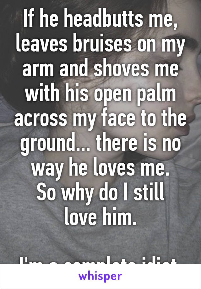 If he headbutts me, leaves bruises on my arm and shoves me with his open palm across my face to the ground... there is no way he loves me.
So why do I still love him.

I'm a complete idiot.