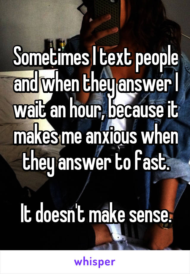 Sometimes I text people and when they answer I wait an hour, because it makes me anxious when they answer to fast.

It doesn't make sense.