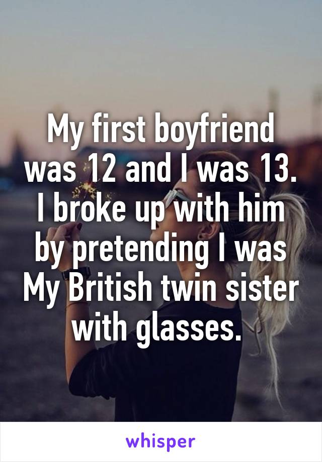 My first boyfriend was 12 and I was 13. I broke up with him by pretending I was My British twin sister with glasses. 