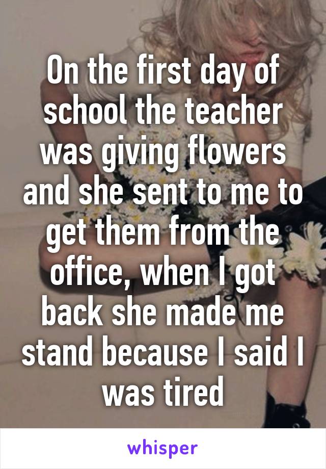 On the first day of school the teacher was giving flowers and she sent to me to get them from the office, when I got back she made me stand because I said I was tired