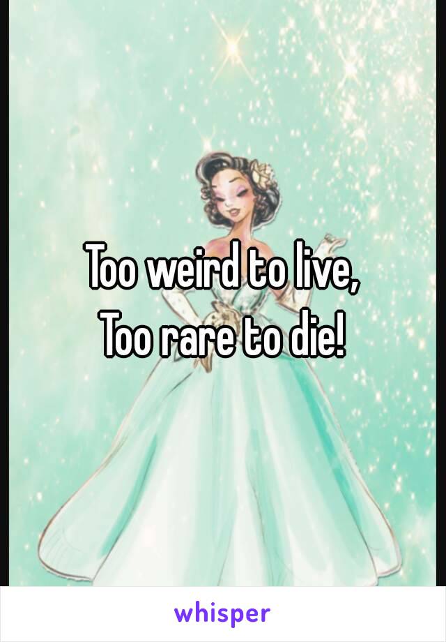 Too weird to live,
Too rare to die!
