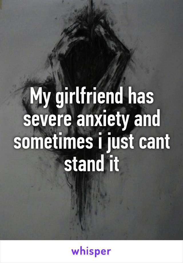 My girlfriend has severe anxiety and sometimes i just cant stand it