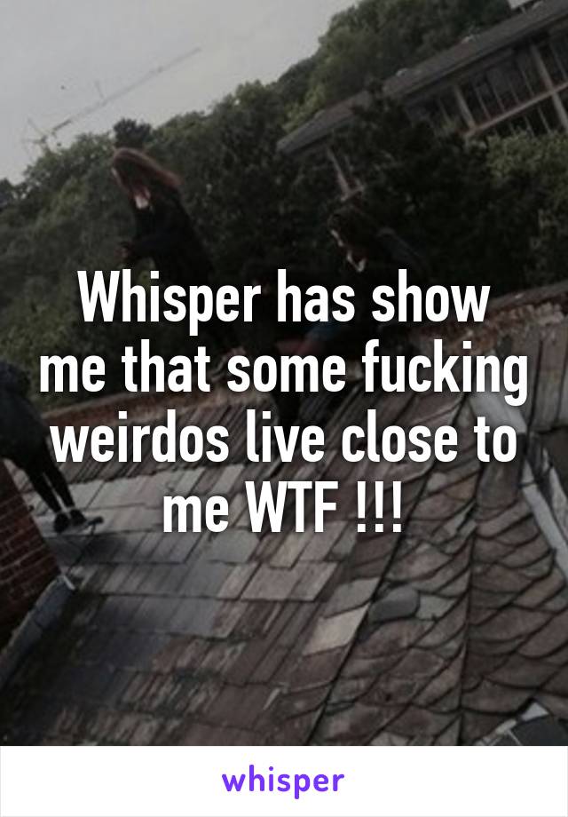 Whisper has show me that some fucking weirdos live close to me WTF !!!