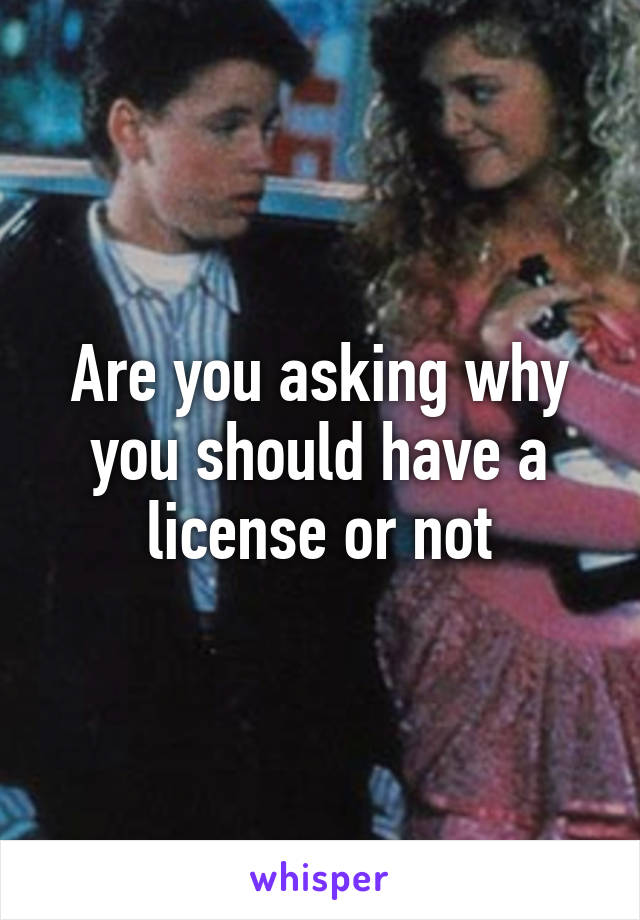 Are you asking why you should have a license or not