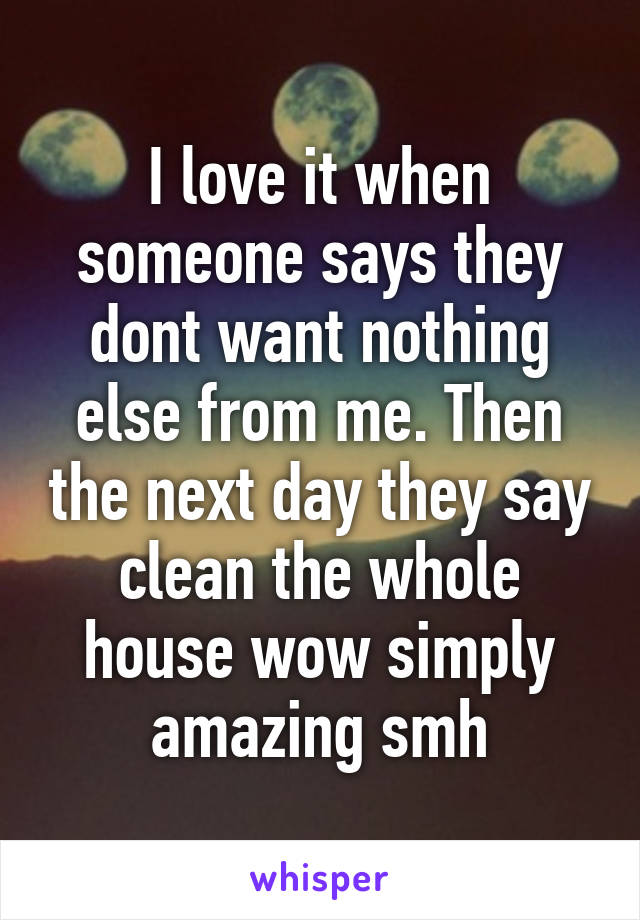 I love it when someone says they dont want nothing else from me. Then the next day they say clean the whole house wow simply amazing smh