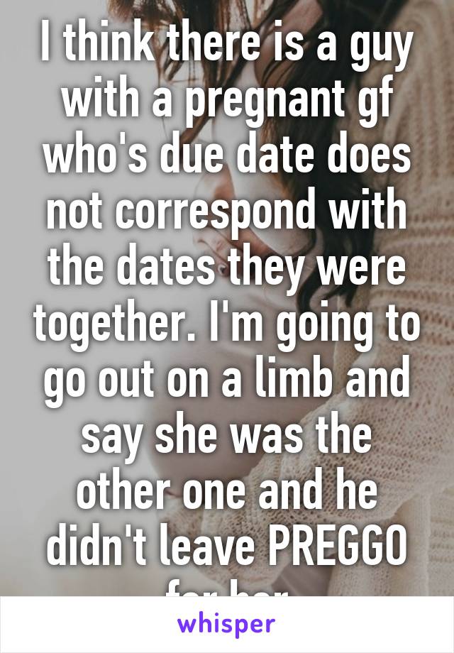 I think there is a guy with a pregnant gf who's due date does not correspond with the dates they were together. I'm going to go out on a limb and say she was the other one and he didn't leave PREGGO for her