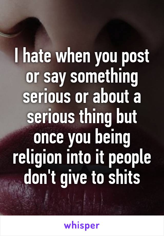 I hate when you post or say something serious or about a serious thing but once you being religion into it people don't give to shits