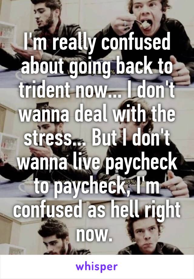 I'm really confused about going back to trident now... I don't wanna deal with the stress... But I don't wanna live paycheck to paycheck, I'm confused as hell right now. 