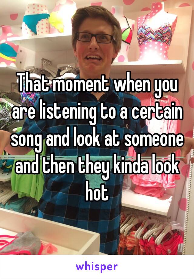 That moment when you are listening to a certain song and look at someone and then they kinda look hot