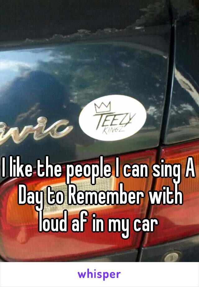 I like the people I can sing A Day to Remember with loud af in my car 