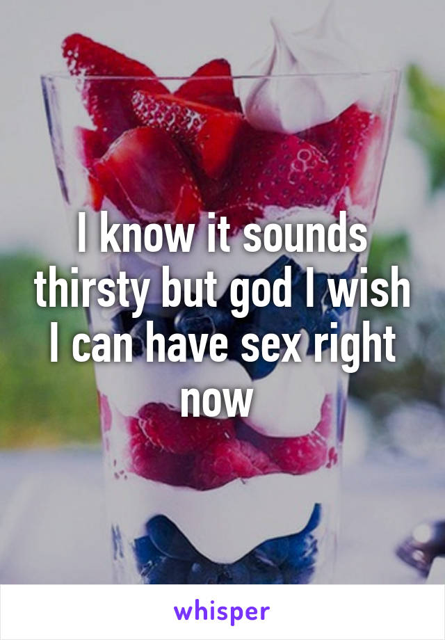 I know it sounds thirsty but god I wish I can have sex right now 