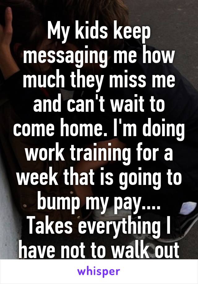 My kids keep messaging me how much they miss me and can't wait to come home. I'm doing work training for a week that is going to bump my pay.... Takes everything I have not to walk out