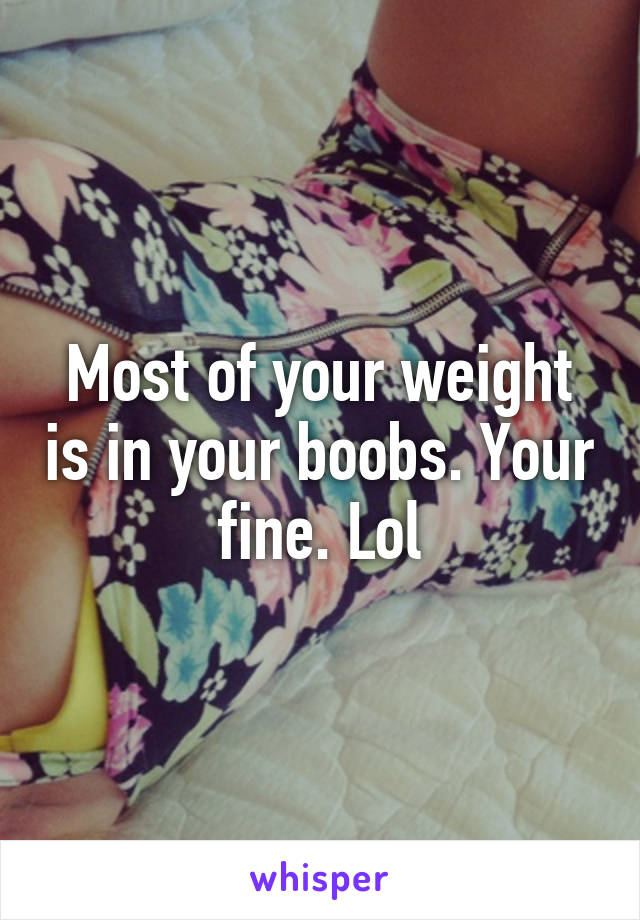 Most of your weight is in your boobs. Your fine. Lol