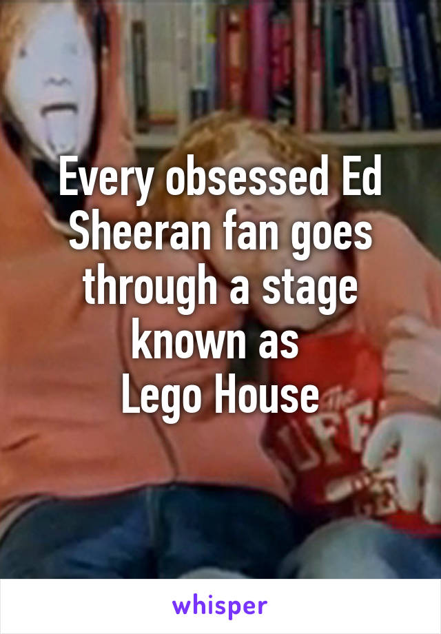 Every obsessed Ed Sheeran fan goes through a stage known as 
Lego House
