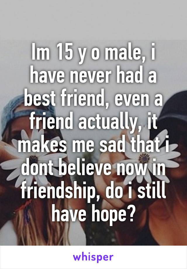 Im 15 y o male, i have never had a best friend, even a friend actually, it makes me sad that i dont believe now in friendship, do i still have hope?