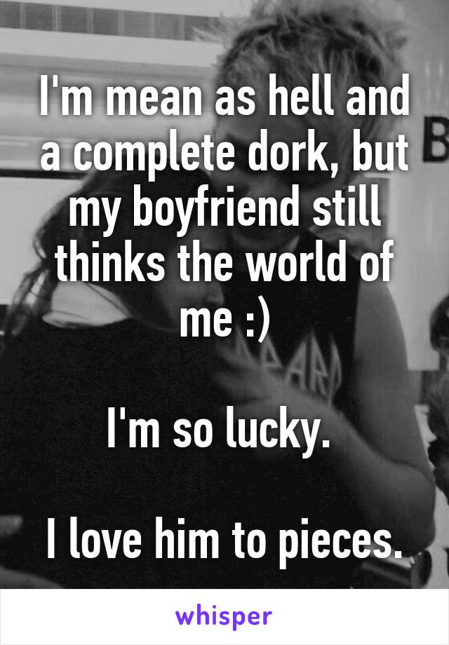 I'm mean as hell and a complete dork, but my boyfriend still thinks the world of me :)

I'm so lucky. 

I love him to pieces.